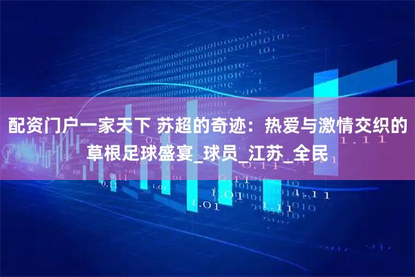 配资门户一家天下 苏超的奇迹：热爱与激情交织的草根足球盛宴_球员_江苏_全民