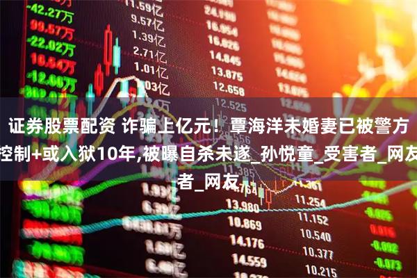 证券股票配资 诈骗上亿元！覃海洋未婚妻已被警方控制+或入狱10年,被曝自杀未遂_孙悦童_受害者_网友
