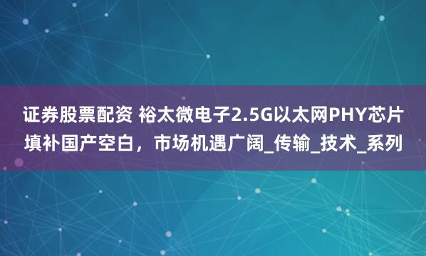 证券股票配资 裕太微电子2.5G以太网PHY芯片填补国产空白，市场机遇广阔_传输_技术_系列