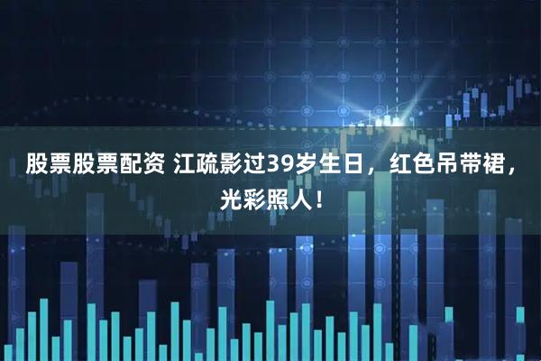 股票股票配资 江疏影过39岁生日，红色吊带裙，光彩照人！