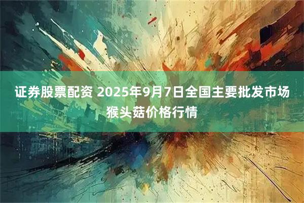 证券股票配资 2025年9月7日全国主要批发市场猴头菇价格行情