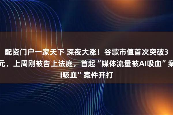 配资门户一家天下 深夜大涨！谷歌市值首次突破3万亿美元，上周刚被告上法庭，首起“媒体流量被AI吸血”案件开打