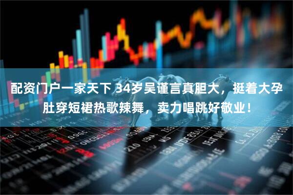 配资门户一家天下 34岁吴谨言真胆大，挺着大孕肚穿短裙热歌辣舞，卖力唱跳好敬业！