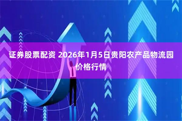 证券股票配资 2026年1月5日贵阳农产品物流园价格行情