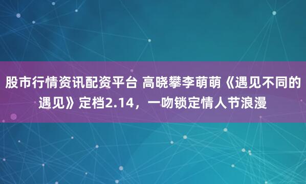股市行情资讯配资平台 高晓攀李萌萌《遇见不同的遇见》定档2.14，一吻锁定情人节浪漫