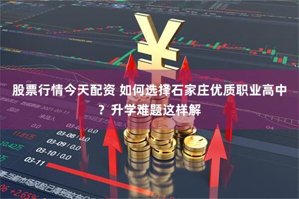 股票行情今天配资 如何选择石家庄优质职业高中？升学难题这样解